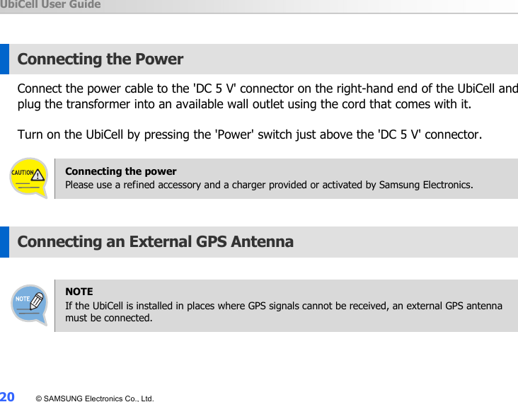 UbiCell User Guide 20  © SAMSUNG Electronics Co., Ltd.  Connecting the Power Connect the power cable to the &apos;DC 5 V&apos; connector on the right-hand end of the UbiCell and plug the transformer into an available wall outlet using the cord that comes with it.    Turn on the UbiCell by pressing the &apos;Power&apos; switch just above the &apos;DC 5 V&apos; connector.    Connecting the power Please use a refined accessory and a charger provided or activated by Samsung Electronics.  Connecting an External GPS Antenna    NOTE If the UbiCell is installed in places where GPS signals cannot be received, an external GPS antenna must be connected.  