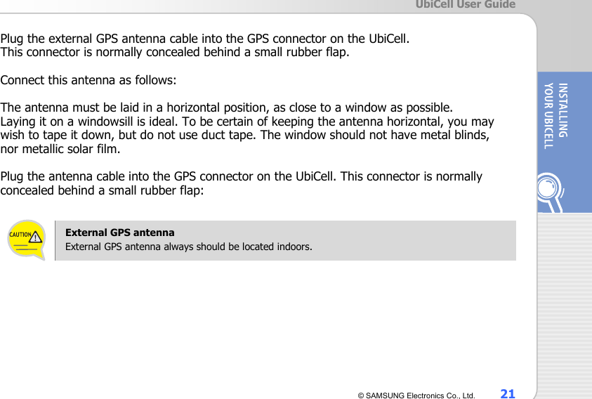  UbiCell User Guide © SAMSUNG Electronics Co., Ltd.  21  Plug the external GPS antenna cable into the GPS connector on the UbiCell.   This connector is normally concealed behind a small rubber flap.  Connect this antenna as follows:  The antenna must be laid in a horizontal position, as close to a window as possible.   Laying it on a windowsill is ideal. To be certain of keeping the antenna horizontal, you may wish to tape it down, but do not use duct tape. The window should not have metal blinds,   nor metallic solar film.  Plug the antenna cable into the GPS connector on the UbiCell. This connector is normally concealed behind a small rubber flap:    External GPS antenna   External GPS antenna always should be located indoors.    