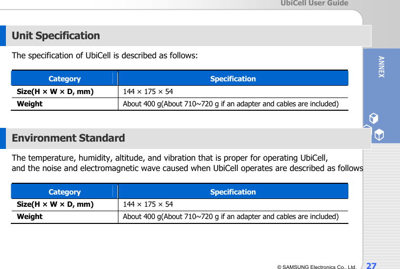  UbiCell User Guide © SAMSUNG Electronics Co., Ltd.  27  Unit Specification The specification of UbiCell is described as follows:  Category  Specification Size(H × W × D, mm)  144 × 175 × 54 Weight  About 400 g(About 710~720 g if an adapter and cables are included)  Environment Standard The temperature, humidity, altitude, and vibration that is proper for operating UbiCell,   and the noise and electromagnetic wave caused when UbiCell operates are described as follows  Category  Specification Size(H × W × D, mm)  144 × 175 × 54 Weight  About 400 g(About 710~720 g if an adapter and cables are included)  