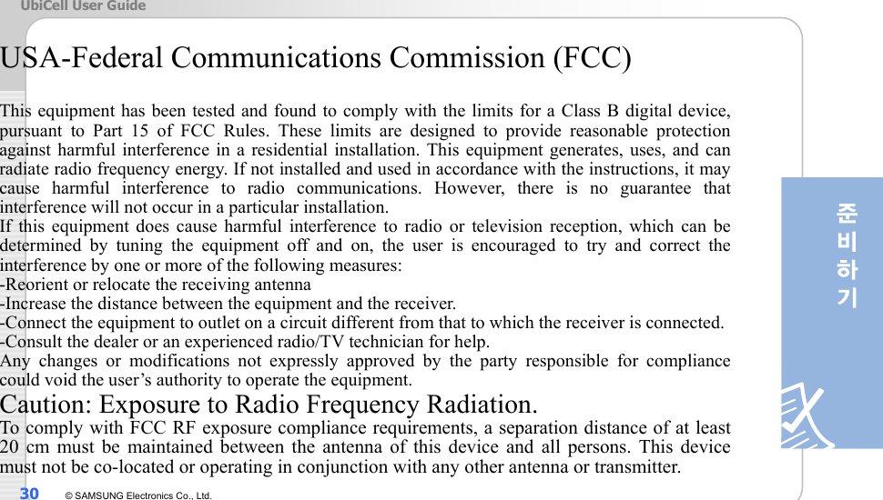 UbiCell User Guide 30  © SAMSUNG Electronics Co., Ltd.  USA-Federal Communications Commission (FCC)    This equipment has been tested and found to comply with the limits for a Class B digital device, pursuant to Part 15 of FCC Rules. These limits are designed to provide reasonable protection against harmful interference in a residential installation. This equipment generates, uses, and can radiate radio frequency energy. If not installed and used in accordance with the instructions, it may cause harmful interference to radio communications. However, there is no guarantee that interference will not occur in a particular installation. If this equipment does cause harmful interference to radio or television reception, which can be determined by tuning the equipment off and on, the user is encouraged to try and correct the interference by one or more of the following measures:           -Reorient or relocate the receiving antenna -Increase the distance between the equipment and the receiver. -Connect the equipment to outlet on a circuit different from that to which the receiver is connected. -Consult the dealer or an experienced radio/TV technician for help. Any changes or modifications not expressly approved by the party responsible for compliance could void the user’s authority to operate the equipment. Caution: Exposure to Radio Frequency Radiation. To comply with FCC RF exposure compliance requirements, a separation distance of at least 20 cm must be maintained between the antenna of this device and all persons. This device must not be co-located or operating in conjunction with any other antenna or transmitter. 