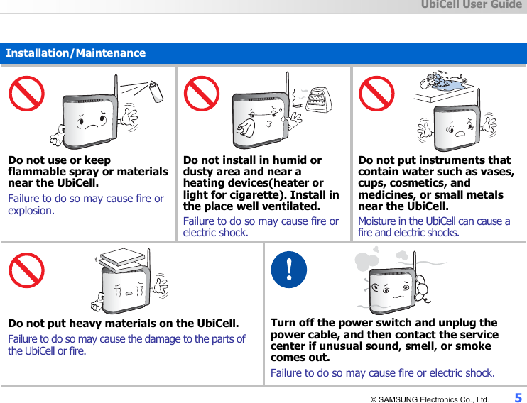  UbiCell User Guide © SAMSUNG Electronics Co., Ltd.  5  Installation/Maintenance     Do not use or keep flammable spray or materials near the UbiCell. Failure to do so may cause fire or explosion.     Do not install in humid or dusty area and near a heating devices(heater or light for cigarette). Install in the place well ventilated. Failure to do so may cause fire or electric shock.     Do not put instruments that contain water such as vases, cups, cosmetics, and medicines, or small metals near the UbiCell. Moisture in the UbiCell can cause a fire and electric shocks.    Do not put heavy materials on the UbiCell. Failure to do so may cause the damage to the parts of the UbiCell or fire.    Turn off the power switch and unplug the power cable, and then contact the service center if unusual sound, smell, or smoke comes out. Failure to do so may cause fire or electric shock. 