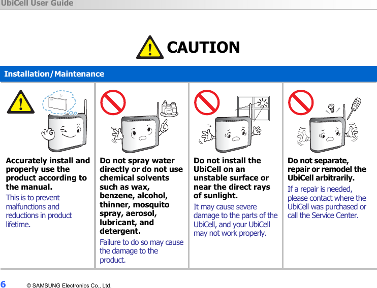 UbiCell User Guide 6  © SAMSUNG Electronics Co., Ltd.   CAUTION Installation/Maintenance      Accurately install and properly use the product according to the manual. This is to prevent malfunctions and reductions in product lifetime.      Do not spray water directly or do not use chemical solvents such as wax, benzene, alcohol, thinner, mosquito spray, aerosol, lubricant, and detergent.  Failure to do so may cause the damage to the product.      Do not install the UbiCell on an unstable surface or near the direct rays of sunlight. It may cause severe damage to the parts of the UbiCell, and your UbiCell may not work properly.      Do not separate, repair or remodel the UbiCell arbitrarily. If a repair is needed, please contact where the UbiCell was purchased or call the Service Center. 