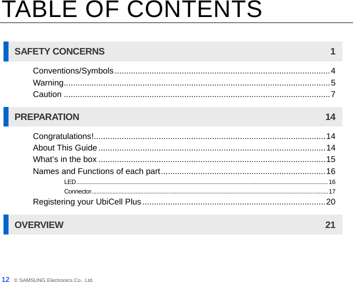12_ © SAMSUNG Electronics Co., Ltd. TABLE OF CONTENTS  SAFETY CONCERNS  1 Conventions/Symbols.............................................................................................4 Warning...................................................................................................................5 Caution ...................................................................................................................7 PREPARATION 14 Congratulations!....................................................................................................14 About This Guide ..................................................................................................14 What’s in the box ..................................................................................................15 Names and Functions of each part.......................................................................16 LED.................................................................................................................................................................16 Connector.......................................................................................................................................................17 Registering your UbiCell Plus...............................................................................20 OVERVIEW 21 