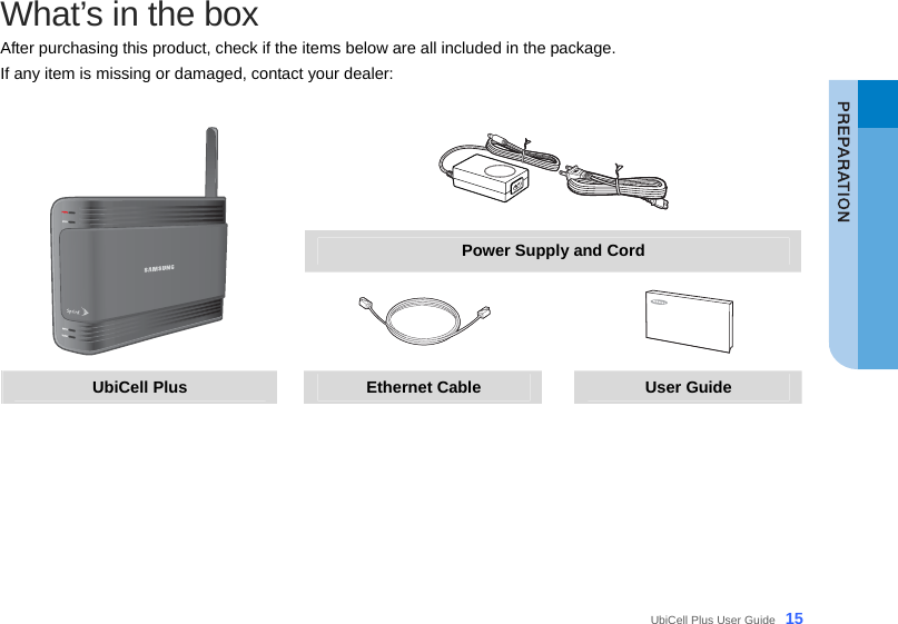  UbiCell Plus User Guide _15 What’s in the box After purchasing this product, check if the items below are all included in the package.   If any item is missing or damaged, contact your dealer:   Power Supply and Cord    UbiCell Plus  Ethernet Cable  User Guide   