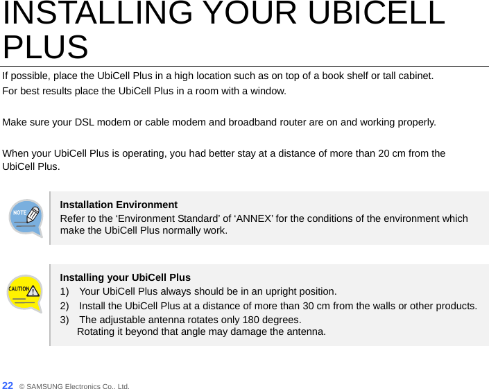  22_ © SAMSUNG Electronics Co., Ltd. INSTALLING YOUR UBICELL PLUS If possible, place the UbiCell Plus in a high location such as on top of a book shelf or tall cabinet. For best results place the UbiCell Plus in a room with a window.    Make sure your DSL modem or cable modem and broadband router are on and working properly.  When your UbiCell Plus is operating, you had better stay at a distance of more than 20 cm from the UbiCell Plus.  Installation Environment Refer to the ‘Environment Standard’ of ‘ANNEX’ for the conditions of the environment which make the UbiCell Plus normally work.  Installing your UbiCell Plus 1)    Your UbiCell Plus always should be in an upright position.   2)    Install the UbiCell Plus at a distance of more than 30 cm from the walls or other products. 3)    The adjustable antenna rotates only 180 degrees.   Rotating it beyond that angle may damage the antenna.  