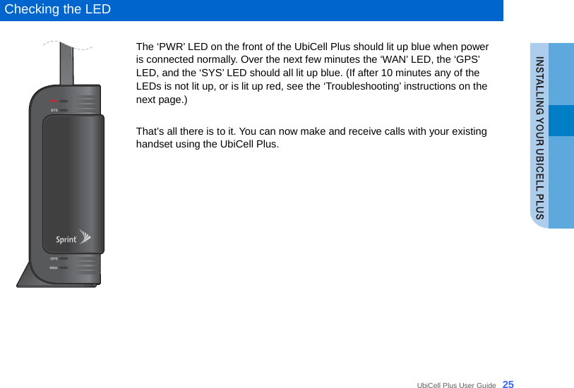  UbiCell Plus User Guide _25  Checking the LED  The ‘PWR’ LED on the front of the UbiCell Plus should lit up blue when power is connected normally. Over the next few minutes the ‘WAN’ LED, the ‘GPS’ LED, and the ‘SYS’ LED should all lit up blue. (If after 10 minutes any of the LEDs is not lit up, or is lit up red, see the ‘Troubleshooting’ instructions on the next page.)    That’s all there is to it. You can now make and receive calls with your existing handset using the UbiCell Plus.       