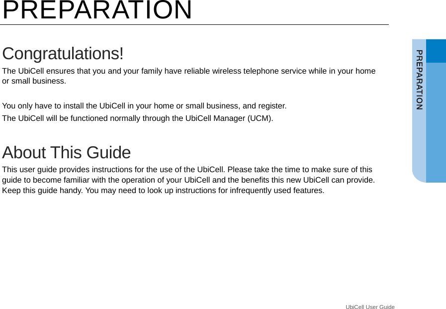  UbiCell User Guide _ PREPARATION  Congratulations! The UbiCell ensures that you and your family have reliable wireless telephone service while in your home or small business.  You only have to install the UbiCell in your home or small business, and register.   The UbiCell will be functioned normally through the UbiCell Manager (UCM).  About This Guide This user guide provides instructions for the use of the UbiCell. Please take the time to make sure of this guide to become familiar with the operation of your UbiCell and the benefits this new UbiCell can provide. Keep this guide handy. You may need to look up instructions for infrequently used features.  
