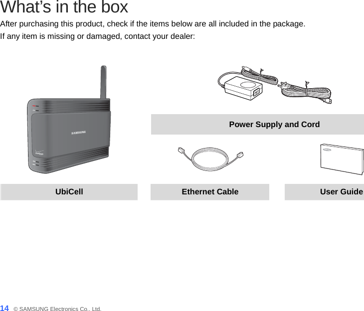 14_ © SAMSUNG Electronics Co., Ltd. What’s in the box After purchasing this product, check if the items below are all included in the package.   If any item is missing or damaged, contact your dealer:   Power Supply and Cord    UbiCell  Ethernet Cable  User Guide   