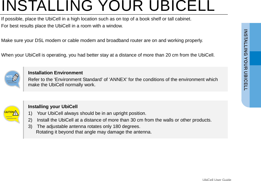  UbiCell User Guide _ INSTALLING YOUR UBICELL If possible, place the UbiCell in a high location such as on top of a book shelf or tall cabinet. For best results place the UbiCell in a room with a window.    Make sure your DSL modem or cable modem and broadband router are on and working properly.  When your UbiCell is operating, you had better stay at a distance of more than 20 cm from the UbiCell.  Installation Environment Refer to the ‘Environment Standard’ of ‘ANNEX’ for the conditions of the environment which make the UbiCell normally work.  Installing your UbiCell 1)    Your UbiCell always should be in an upright position.   2)    Install the UbiCell at a distance of more than 30 cm from the walls or other products. 3)    The adjustable antenna rotates only 180 degrees.   Rotating it beyond that angle may damage the antenna.  