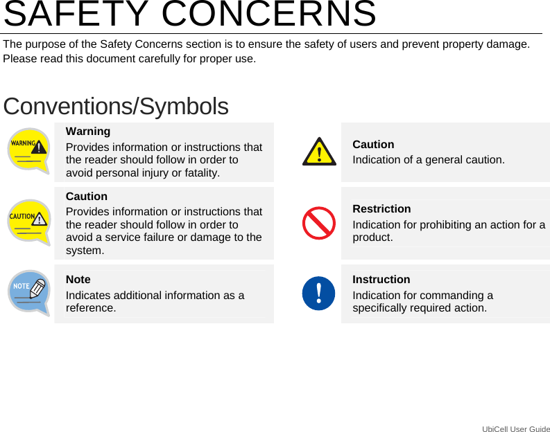 UbiCell User Guide _ SAFETY CONCERNS The purpose of the Safety Concerns section is to ensure the safety of users and prevent property damage. Please read this document carefully for proper use.  Conventions/Symbols  Warning Provides information or instructions that the reader should follow in order to avoid personal injury or fatality. Caution Indication of a general caution.  Caution Provides information or instructions that the reader should follow in order to avoid a service failure or damage to the system. Restriction Indication for prohibiting an action for a product.  Note Indicates additional information as a reference. Instruction Indication for commanding a specifically required action. 