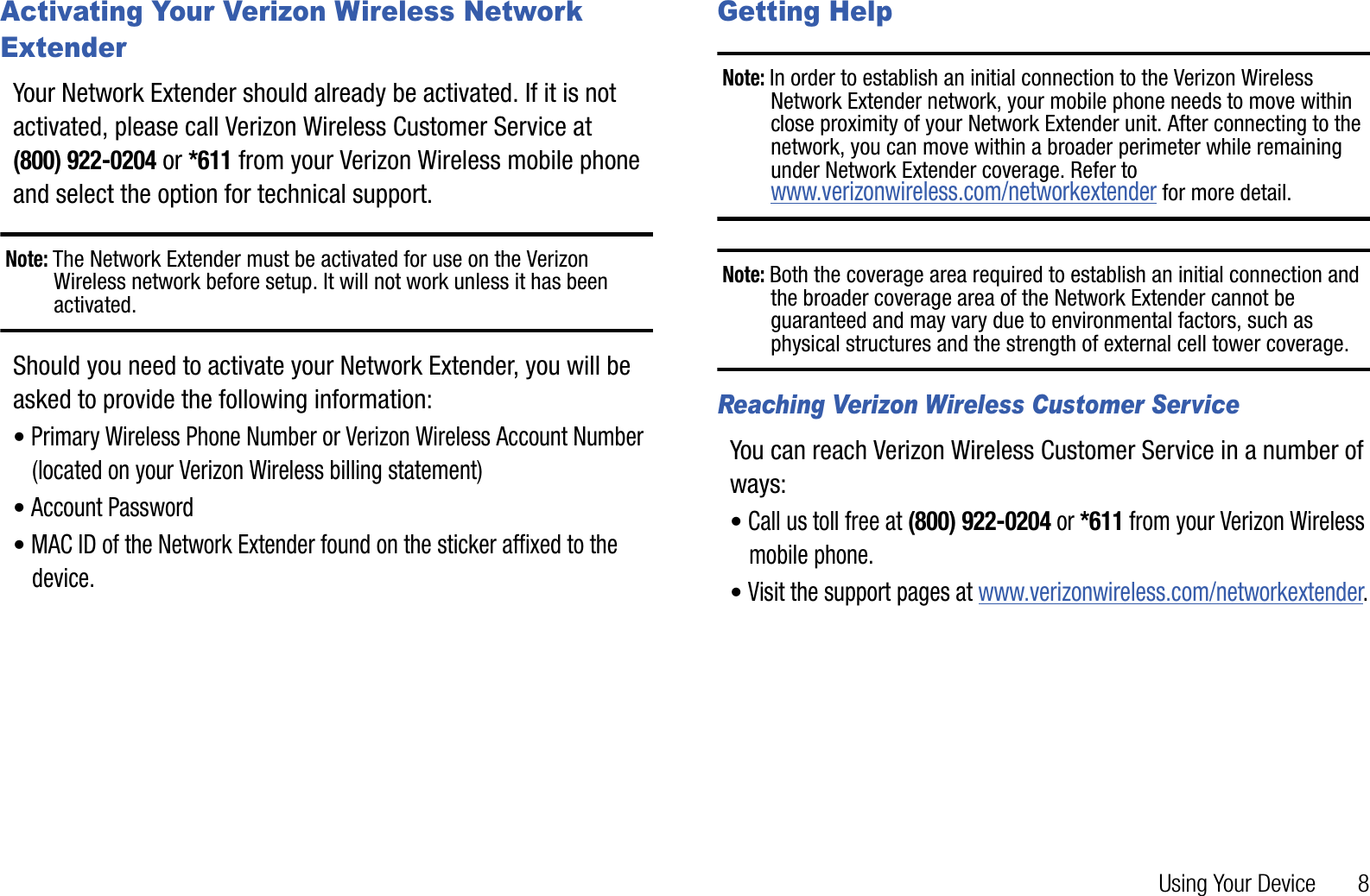 Using Your Device       8Activating Your Verizon Wireless Network ExtenderYour Network Extender should already be activated. If it is not activated, please call Verizon Wireless Customer Service at (800) 922-0204 or *611 from your Verizon Wireless mobile phone and select the option for technical support.Note: The Network Extender must be activated for use on the Verizon Wireless network before setup. It will not work unless it has been activated.Should you need to activate your Network Extender, you will be asked to provide the following information:•Primary Wireless Phone Number or Verizon Wireless Account Number (located on your Verizon Wireless billing statement)•Account Password•MAC ID of the Network Extender found on the sticker affixed to the device.Getting HelpNote: In order to establish an initial connection to the Verizon Wireless Network Extender network, your mobile phone needs to move within close proximity of your Network Extender unit. After connecting to the network, you can move within a broader perimeter while remaining under Network Extender coverage. Refer to www.verizonwireless.com/networkextender for more detail.Note: Both the coverage area required to establish an initial connection and the broader coverage area of the Network Extender cannot be guaranteed and may vary due to environmental factors, such as physical structures and the strength of external cell tower coverage.Reaching Verizon Wireless Customer ServiceYou can reach Verizon Wireless Customer Service in a number of ways:•Call us toll free at (800) 922-0204 or *611 from your Verizon Wireless mobile phone.•Visit the support pages at www.verizonwireless.com/networkextender.