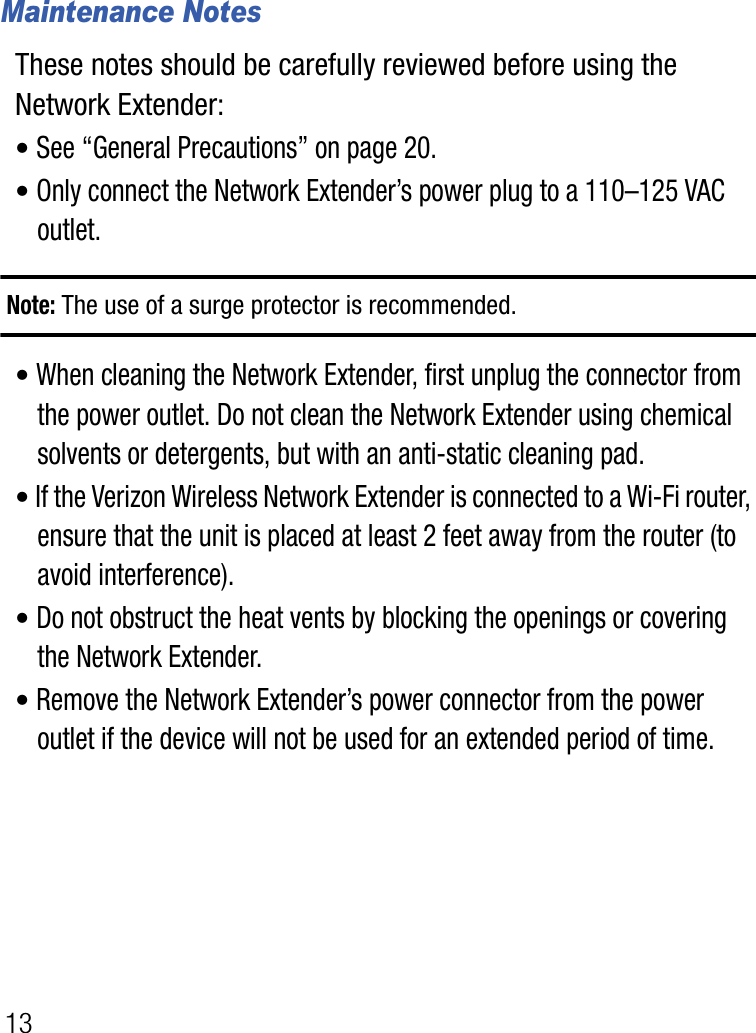 13Maintenance NotesThese notes should be carefully reviewed before using the Network Extender:•See “General Precautions” on page 20.•Only connect the Network Extender’s power plug to a 110–125 VAC outlet.Note: The use of a surge protector is recommended.•When cleaning the Network Extender, first unplug the connector from the power outlet. Do not clean the Network Extender using chemical solvents or detergents, but with an anti-static cleaning pad.•If the Verizon Wireless Network Extender is connected to a Wi-Fi router, ensure that the unit is placed at least 2 feet away from the router (to avoid interference).•Do not obstruct the heat vents by blocking the openings or covering the Network Extender.•Remove the Network Extender’s power connector from the power outlet if the device will not be used for an extended period of time.