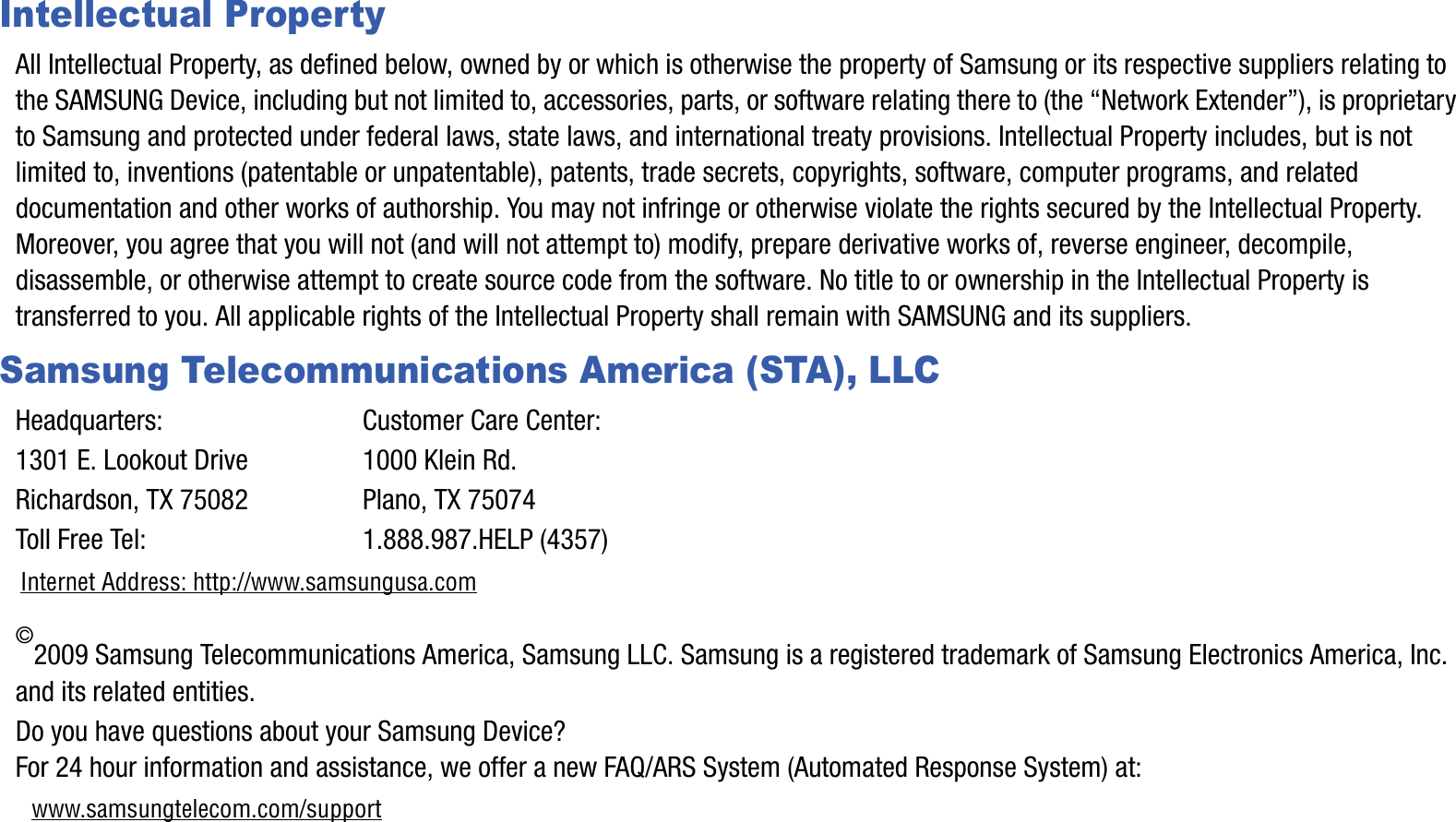 Intellectual PropertyAll Intellectual Property, as defined below, owned by or which is otherwise the property of Samsung or its respective suppliers relating to the SAMSUNG Device, including but not limited to, accessories, parts, or software relating there to (the “Network Extender”), is proprietary to Samsung and protected under federal laws, state laws, and international treaty provisions. Intellectual Property includes, but is not limited to, inventions (patentable or unpatentable), patents, trade secrets, copyrights, software, computer programs, and relateddocumentation and other works of authorship. You may not infringe or otherwise violate the rights secured by the Intellectual Property. Moreover, you agree that you will not (and will not attempt to) modify, prepare derivative works of, reverse engineer, decompile,disassemble, or otherwise attempt to create source code from the software. No title to or ownership in the Intellectual Property is transferred to you. All applicable rights of the Intellectual Property shall remain with SAMSUNG and its suppliers.Samsung Telecommunications America (STA), LLCHeadquarters: Customer Care Center:1301 E. Lookout Drive 1000 Klein Rd.Richardson, TX 75082 Plano, TX 75074Toll Free Tel:  1.888.987.HELP (4357)Internet Address: http://www.samsungusa.com©2009 Samsung Telecommunications America, Samsung LLC. Samsung is a registered trademark of Samsung Electronics America, Inc. and its related entities.Do you have questions about your Samsung Device? For 24 hour information and assistance, we offer a new FAQ/ARS System (Automated Response System) at:www.samsungtelecom.com/support