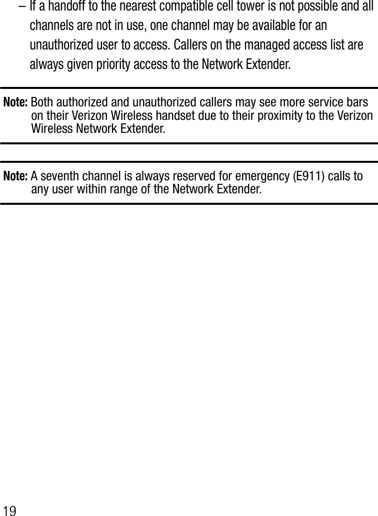 19–If a handoff to the nearest compatible cell tower is not possible and all channels are not in use, one channel may be available for an unauthorized user to access. Callers on the managed access list are always given priority access to the Network Extender.Note: Both authorized and unauthorized callers may see more service bars on their Verizon Wireless handset due to their proximity to the Verizon Wireless Network Extender.Note: A seventh channel is always reserved for emergency (E911) calls to any user within range of the Network Extender.