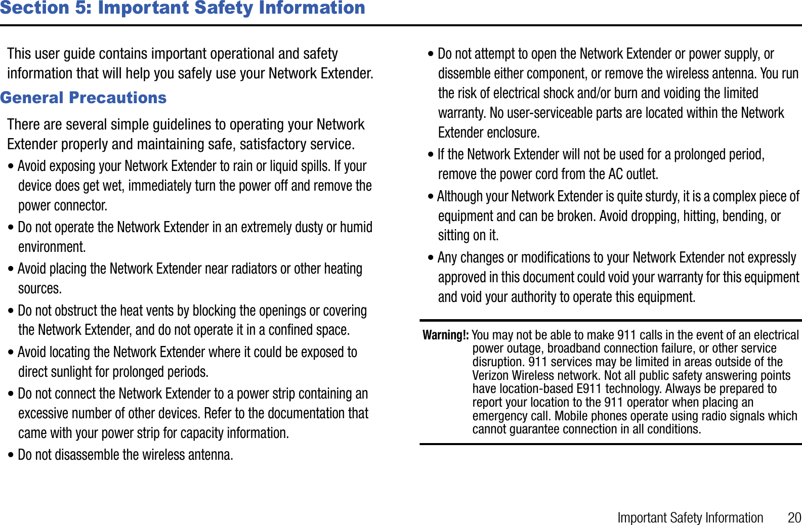 Important Safety Information       20Section 5: Important Safety InformationThis user guide contains important operational and safety information that will help you safely use your Network Extender. General PrecautionsThere are several simple guidelines to operating your Network Extender properly and maintaining safe, satisfactory service.•Avoid exposing your Network Extender to rain or liquid spills. If your device does get wet, immediately turn the power off and remove the power connector. •Do not operate the Network Extender in an extremely dusty or humid environment. •Avoid placing the Network Extender near radiators or other heating sources.•Do not obstruct the heat vents by blocking the openings or covering the Network Extender, and do not operate it in a confined space.•Avoid locating the Network Extender where it could be exposed to direct sunlight for prolonged periods.•Do not connect the Network Extender to a power strip containing an excessive number of other devices. Refer to the documentation that came with your power strip for capacity information.•Do not disassemble the wireless antenna.•Do not attempt to open the Network Extender or power supply, or dissemble either component, or remove the wireless antenna. You run the risk of electrical shock and/or burn and voiding the limited warranty. No user-serviceable parts are located within the Network Extender enclosure.•If the Network Extender will not be used for a prolonged period, remove the power cord from the AC outlet.•Although your Network Extender is quite sturdy, it is a complex piece of equipment and can be broken. Avoid dropping, hitting, bending, or sitting on it.•Any changes or modifications to your Network Extender not expressly approved in this document could void your warranty for this equipment and void your authority to operate this equipment.Warning!: You may not be able to make 911 calls in the event of an electrical power outage, broadband connection failure, or other service disruption. 911 services may be limited in areas outside of the Verizon Wireless network. Not all public safety answering points have location-based E911 technology. Always be prepared to report your location to the 911 operator when placing an emergency call. Mobile phones operate using radio signals which cannot guarantee connection in all conditions.