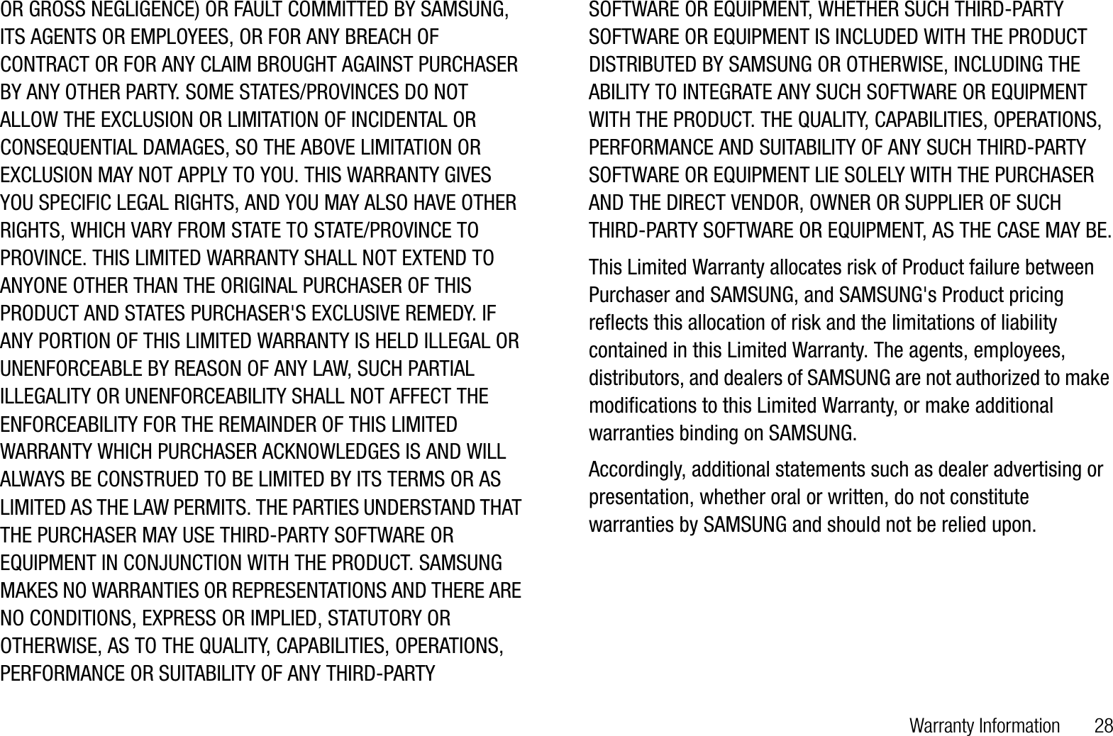 Warranty Information       28OR GROSS NEGLIGENCE) OR FAULT COMMITTED BY SAMSUNG, ITS AGENTS OR EMPLOYEES, OR FOR ANY BREACH OF CONTRACT OR FOR ANY CLAIM BROUGHT AGAINST PURCHASER BY ANY OTHER PARTY. SOME STATES/PROVINCES DO NOT ALLOW THE EXCLUSION OR LIMITATION OF INCIDENTAL OR CONSEQUENTIAL DAMAGES, SO THE ABOVE LIMITATION OR EXCLUSION MAY NOT APPLY TO YOU. THIS WARRANTY GIVES YOU SPECIFIC LEGAL RIGHTS, AND YOU MAY ALSO HAVE OTHER RIGHTS, WHICH VARY FROM STATE TO STATE/PROVINCE TO PROVINCE. THIS LIMITED WARRANTY SHALL NOT EXTEND TO ANYONE OTHER THAN THE ORIGINAL PURCHASER OF THIS PRODUCT AND STATES PURCHASER&apos;S EXCLUSIVE REMEDY. IF ANY PORTION OF THIS LIMITED WARRANTY IS HELD ILLEGAL OR UNENFORCEABLE BY REASON OF ANY LAW, SUCH PARTIAL ILLEGALITY OR UNENFORCEABILITY SHALL NOT AFFECT THE ENFORCEABILITY FOR THE REMAINDER OF THIS LIMITED WARRANTY WHICH PURCHASER ACKNOWLEDGES IS AND WILL ALWAYS BE CONSTRUED TO BE LIMITED BY ITS TERMS OR AS LIMITED AS THE LAW PERMITS. THE PARTIES UNDERSTAND THAT THE PURCHASER MAY USE THIRD-PARTY SOFTWARE OR EQUIPMENT IN CONJUNCTION WITH THE PRODUCT. SAMSUNG MAKES NO WARRANTIES OR REPRESENTATIONS AND THERE ARE NO CONDITIONS, EXPRESS OR IMPLIED, STATUTORY OR OTHERWISE, AS TO THE QUALITY, CAPABILITIES, OPERATIONS, PERFORMANCE OR SUITABILITY OF ANY THIRD-PARTY SOFTWARE OR EQUIPMENT, WHETHER SUCH THIRD-PARTY SOFTWARE OR EQUIPMENT IS INCLUDED WITH THE PRODUCT DISTRIBUTED BY SAMSUNG OR OTHERWISE, INCLUDING THE ABILITY TO INTEGRATE ANY SUCH SOFTWARE OR EQUIPMENT WITH THE PRODUCT. THE QUALITY, CAPABILITIES, OPERATIONS, PERFORMANCE AND SUITABILITY OF ANY SUCH THIRD-PARTY SOFTWARE OR EQUIPMENT LIE SOLELY WITH THE PURCHASER AND THE DIRECT VENDOR, OWNER OR SUPPLIER OF SUCH THIRD-PARTY SOFTWARE OR EQUIPMENT, AS THE CASE MAY BE.This Limited Warranty allocates risk of Product failure between Purchaser and SAMSUNG, and SAMSUNG&apos;s Product pricing reflects this allocation of risk and the limitations of liability contained in this Limited Warranty. The agents, employees, distributors, and dealers of SAMSUNG are not authorized to make modifications to this Limited Warranty, or make additional warranties binding on SAMSUNG. Accordingly, additional statements such as dealer advertising or presentation, whether oral or written, do not constitute warranties by SAMSUNG and should not be relied upon.