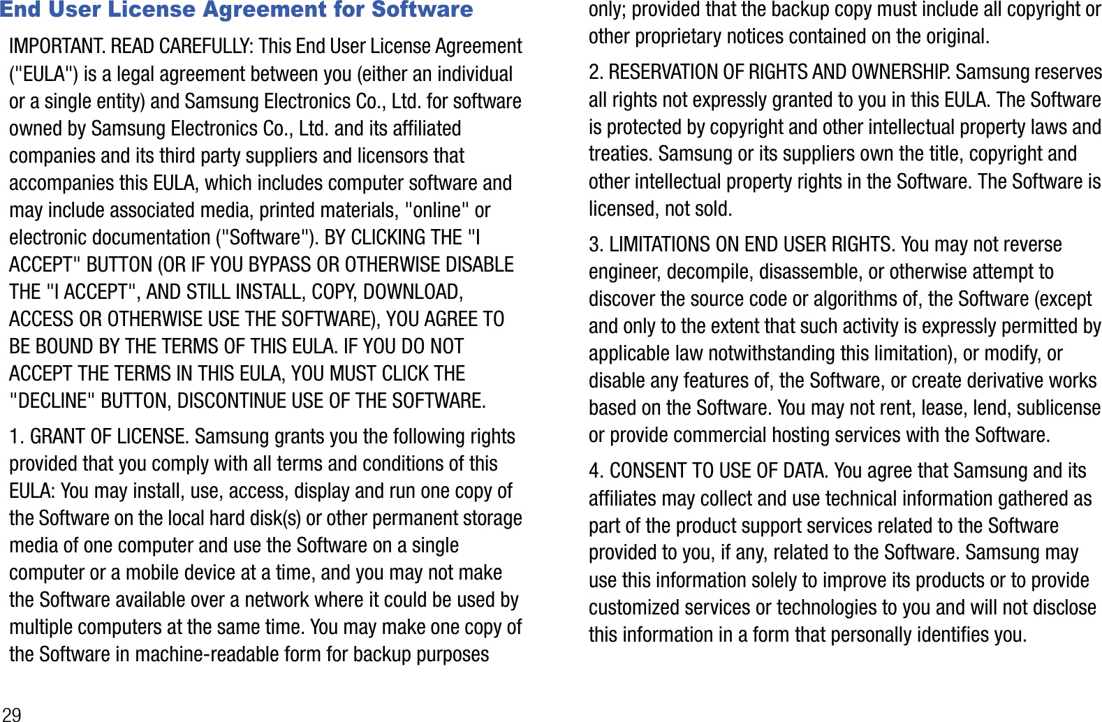 29End User License Agreement for SoftwareIMPORTANT. READ CAREFULLY: This End User License Agreement (&quot;EULA&quot;) is a legal agreement between you (either an individual or a single entity) and Samsung Electronics Co., Ltd. for software owned by Samsung Electronics Co., Ltd. and its affiliated companies and its third party suppliers and licensors that accompanies this EULA, which includes computer software and may include associated media, printed materials, &quot;online&quot; or electronic documentation (&quot;Software&quot;). BY CLICKING THE &quot;I ACCEPT&quot; BUTTON (OR IF YOU BYPASS OR OTHERWISE DISABLE THE &quot;I ACCEPT&quot;, AND STILL INSTALL, COPY, DOWNLOAD, ACCESS OR OTHERWISE USE THE SOFTWARE), YOU AGREE TO BE BOUND BY THE TERMS OF THIS EULA. IF YOU DO NOT ACCEPT THE TERMS IN THIS EULA, YOU MUST CLICK THE &quot;DECLINE&quot; BUTTON, DISCONTINUE USE OF THE SOFTWARE.1. GRANT OF LICENSE. Samsung grants you the following rights provided that you comply with all terms and conditions of this EULA: You may install, use, access, display and run one copy of the Software on the local hard disk(s) or other permanent storage media of one computer and use the Software on a single computer or a mobile device at a time, and you may not make the Software available over a network where it could be used by multiple computers at the same time. You may make one copy of the Software in machine-readable form for backup purposes only; provided that the backup copy must include all copyright or other proprietary notices contained on the original. 2. RESERVATION OF RIGHTS AND OWNERSHIP. Samsung reserves all rights not expressly granted to you in this EULA. The Software is protected by copyright and other intellectual property laws and treaties. Samsung or its suppliers own the title, copyright and other intellectual property rights in the Software. The Software is licensed, not sold.3. LIMITATIONS ON END USER RIGHTS. You may not reverse engineer, decompile, disassemble, or otherwise attempt to discover the source code or algorithms of, the Software (except and only to the extent that such activity is expressly permitted by applicable law notwithstanding this limitation), or modify, or disable any features of, the Software, or create derivative works based on the Software. You may not rent, lease, lend, sublicense or provide commercial hosting services with the Software.4. CONSENT TO USE OF DATA. You agree that Samsung and its affiliates may collect and use technical information gathered as part of the product support services related to the Software provided to you, if any, related to the Software. Samsung may use this information solely to improve its products or to provide customized services or technologies to you and will not disclose this information in a form that personally identifies you.