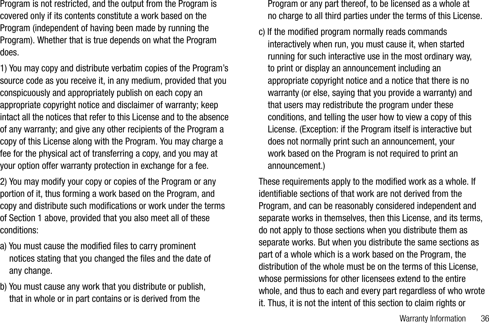 Warranty Information       36Program is not restricted, and the output from the Program is covered only if its contents constitute a work based on the Program (independent of having been made by running the Program). Whether that is true depends on what the Program does.1) You may copy and distribute verbatim copies of the Program’s source code as you receive it, in any medium, provided that you conspicuously and appropriately publish on each copy an appropriate copyright notice and disclaimer of warranty; keep intact all the notices that refer to this License and to the absence of any warranty; and give any other recipients of the Program a copy of this License along with the Program. You may charge a fee for the physical act of transferring a copy, and you may at your option offer warranty protection in exchange for a fee.2) You may modify your copy or copies of the Program or any portion of it, thus forming a work based on the Program, and copy and distribute such modifications or work under the terms of Section 1 above, provided that you also meet all of these conditions:a) You must cause the modified files to carry prominent     notices stating that you changed the files and the date of     any change. b) You must cause any work that you distribute or publish,     that in whole or in part contains or is derived from the    Program or any part thereof, to be licensed as a whole at     no charge to all third parties under the terms of this License.c) If the modified program normally reads commands    interactively when run, you must cause it, when started    running for such interactive use in the most ordinary way,     to print or display an announcement including an    appropriate copyright notice and a notice that there is no    warranty (or else, saying that you provide a warranty) and    that users may redistribute the program under these    conditions, and telling the user how to view a copy of this    License. (Exception: if the Program itself is interactive but    does not normally print such an announcement, your     work based on the Program is not required to print an    announcement.)These requirements apply to the modified work as a whole. If identifiable sections of that work are not derived from the Program, and can be reasonably considered independent and separate works in themselves, then this License, and its terms, do not apply to those sections when you distribute them as separate works. But when you distribute the same sections as part of a whole which is a work based on the Program, the distribution of the whole must be on the terms of this License, whose permissions for other licensees extend to the entire whole, and thus to each and every part regardless of who wrote it. Thus, it is not the intent of this section to claim rights or 