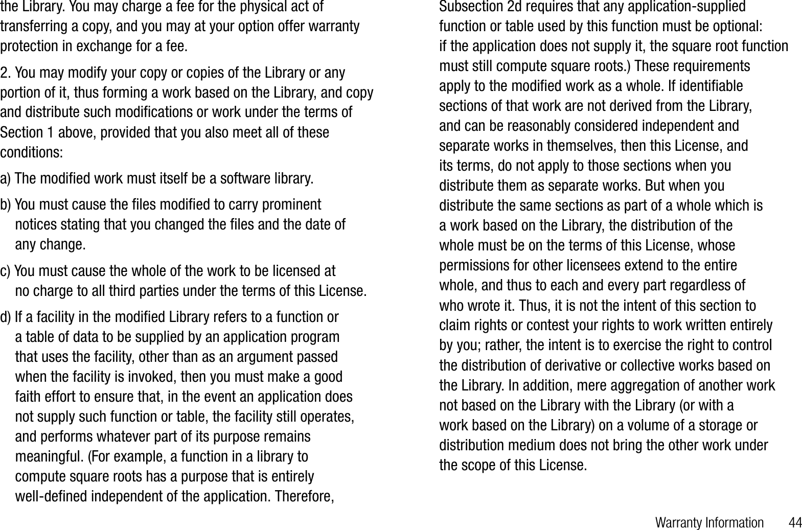 Warranty Information       44the Library. You may charge a fee for the physical act of transferring a copy, and you may at your option offer warranty protection in exchange for a fee. 2. You may modify your copy or copies of the Library or any portion of it, thus forming a work based on the Library, and copy and distribute such modifications or work under the terms of Section 1 above, provided that you also meet all of these conditions:a) The modified work must itself be a software library. b) You must cause the files modified to carry prominent     notices stating that you changed the files and the date of     any change.c) You must cause the whole of the work to be licensed at     no charge to all third parties under the terms of this License.d) If a facility in the modified Library refers to a function or     a table of data to be supplied by an application program     that uses the facility, other than as an argument passed    when the facility is invoked, then you must make a good     faith effort to ensure that, in the event an application does     not supply such function or table, the facility still operates,    and performs whatever part of its purpose remains    meaningful. (For example, a function in a library to     compute square roots has a purpose that is entirely     well-defined independent of the application. Therefore,    Subsection 2d requires that any application-supplied    function or table used by this function must be optional:     if the application does not supply it, the square root function    must still compute square roots.) These requirements     apply to the modified work as a whole. If identifiable     sections of that work are not derived from the Library,     and can be reasonably considered independent and    separate works in themselves, then this License, and     its terms, do not apply to those sections when you     distribute them as separate works. But when you     distribute the same sections as part of a whole which is     a work based on the Library, the distribution of the     whole must be on the terms of this License, whose    permissions for other licensees extend to the entire     whole, and thus to each and every part regardless of     who wrote it. Thus, it is not the intent of this section to     claim rights or contest your rights to work written entirely     by you; rather, the intent is to exercise the right to control     the distribution of derivative or collective works based on     the Library. In addition, mere aggregation of another work     not based on the Library with the Library (or with a     work based on the Library) on a volume of a storage or    distribution medium does not bring the other work under     the scope of this License.