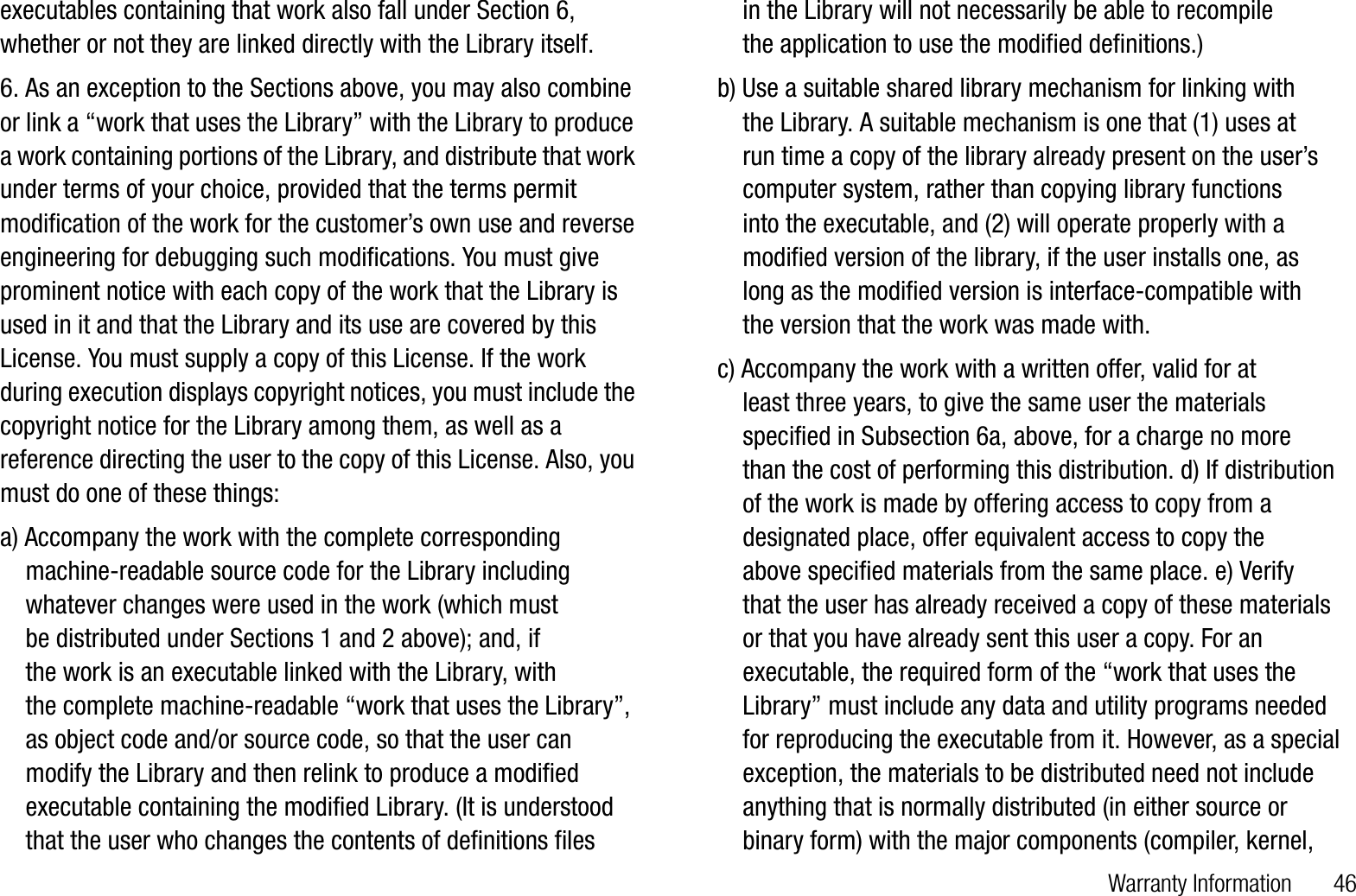 Warranty Information       46executables containing that work also fall under Section 6, whether or not they are linked directly with the Library itself.6. As an exception to the Sections above, you may also combine or link a “work that uses the Library” with the Library to produce a work containing portions of the Library, and distribute that work under terms of your choice, provided that the terms permit modification of the work for the customer’s own use and reverse engineering for debugging such modifications. You must give prominent notice with each copy of the work that the Library is used in it and that the Library and its use are covered by this License. You must supply a copy of this License. If the work during execution displays copyright notices, you must include the copyright notice for the Library among them, as well as a reference directing the user to the copy of this License. Also, you must do one of these things:a) Accompany the work with the complete corresponding    machine-readable source code for the Library including    whatever changes were used in the work (which must     be distributed under Sections 1 and 2 above); and, if     the work is an executable linked with the Library, with     the complete machine-readable “work that uses the Library”,    as object code and/or source code, so that the user can    modify the Library and then relink to produce a modified    executable containing the modified Library. (It is understood    that the user who changes the contents of definitions files     in the Library will not necessarily be able to recompile     the application to use the modified definitions.)b) Use a suitable shared library mechanism for linking with     the Library. A suitable mechanism is one that (1) uses at     run time a copy of the library already present on the user’s    computer system, rather than copying library functions     into the executable, and (2) will operate properly with a    modified version of the library, if the user installs one, as     long as the modified version is interface-compatible with     the version that the work was made with.c) Accompany the work with a written offer, valid for at     least three years, to give the same user the materials    specified in Subsection 6a, above, for a charge no more    than the cost of performing this distribution. d) If distribution    of the work is made by offering access to copy from a    designated place, offer equivalent access to copy the     above specified materials from the same place. e) Verify     that the user has already received a copy of these materials    or that you have already sent this user a copy. For an    executable, the required form of the “work that uses the    Library” must include any data and utility programs needed    for reproducing the executable from it. However, as a special    exception, the materials to be distributed need not include    anything that is normally distributed (in either source or    binary form) with the major components (compiler, kernel,