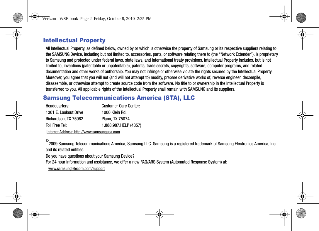 Intellectual PropertyAll Intellectual Property, as defined below, owned by or which is otherwise the property of Samsung or its respective suppliers relating to the SAMSUNG Device, including but not limited to, accessories, parts, or software relating there to (the “Network Extender”), is proprietary to Samsung and protected under federal laws, state laws, and international treaty provisions. Intellectual Property includes, but is not limited to, inventions (patentable or unpatentable), patents, trade secrets, copyrights, software, computer programs, and related documentation and other works of authorship. You may not infringe or otherwise violate the rights secured by the Intellectual Property. Moreover, you agree that you will not (and will not attempt to) modify, prepare derivative works of, reverse engineer, decompile, disassemble, or otherwise attempt to create source code from the software. No title to or ownership in the Intellectual Property is transferred to you. All applicable rights of the Intellectual Property shall remain with SAMSUNG and its suppliers.Samsung Telecommunications America (STA), LLCHeadquarters: Customer Care Center:1301 E. Lookout Drive 1000 Klein Rd.Richardson, TX 75082 Plano, TX 75074Toll Free Tel:  1.888.987.HELP (4357)Internet Address: http://www.samsungusa.com©2009 Samsung Telecommunications America, Samsung LLC. Samsung is a registered trademark of Samsung Electronics America, Inc. and its related entities.Do you have questions about your Samsung Device? For 24 hour information and assistance, we offer a new FAQ/ARS System (Automated Response System) at:www.samsungtelecom.com/supportVerizon - WSE.book  Page 2  Friday, October 8, 2010  2:35 PM