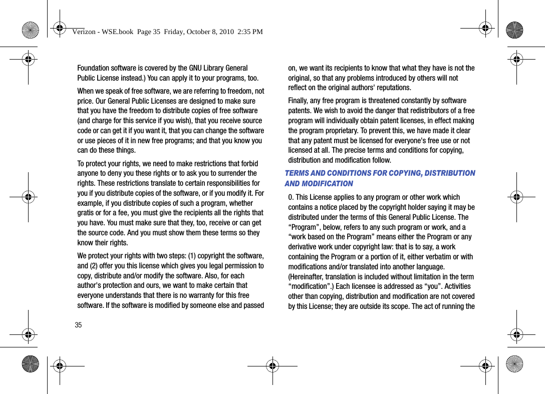 35Foundation software is covered by the GNU Library General Public License instead.) You can apply it to your programs, too.When we speak of free software, we are referring to freedom, not price. Our General Public Licenses are designed to make sure that you have the freedom to distribute copies of free software (and charge for this service if you wish), that you receive source code or can get it if you want it, that you can change the software or use pieces of it in new free programs; and that you know you can do these things.To protect your rights, we need to make restrictions that forbid anyone to deny you these rights or to ask you to surrender the rights. These restrictions translate to certain responsibilities for you if you distribute copies of the software, or if you modify it. For example, if you distribute copies of such a program, whether gratis or for a fee, you must give the recipients all the rights that you have. You must make sure that they, too, receive or can get the source code. And you must show them these terms so they know their rights. We protect your rights with two steps: (1) copyright the software, and (2) offer you this license which gives you legal permission to copy, distribute and/or modify the software. Also, for each author&apos;s protection and ours, we want to make certain that everyone understands that there is no warranty for this free software. If the software is modified by someone else and passed on, we want its recipients to know that what they have is not the original, so that any problems introduced by others will not reflect on the original authors&apos; reputations. Finally, any free program is threatened constantly by software patents. We wish to avoid the danger that redistributors of a free program will individually obtain patent licenses, in effect making the program proprietary. To prevent this, we have made it clear that any patent must be licensed for everyone&apos;s free use or not licensed at all. The precise terms and conditions for copying, distribution and modification follow.TERMS AND CONDITIONS FOR COPYING, DISTRIBUTION AND MODIFICATION0. This License applies to any program or other work which contains a notice placed by the copyright holder saying it may be distributed under the terms of this General Public License. The “Program”, below, refers to any such program or work, and a “work based on the Program” means either the Program or any derivative work under copyright law: that is to say, a work containing the Program or a portion of it, either verbatim or with modifications and/or translated into another language. (Hereinafter, translation is included without limitation in the term “modification”.) Each licensee is addressed as “you”. Activities other than copying, distribution and modification are not covered by this License; they are outside its scope. The act of running the Verizon - WSE.book  Page 35  Friday, October 8, 2010  2:35 PM