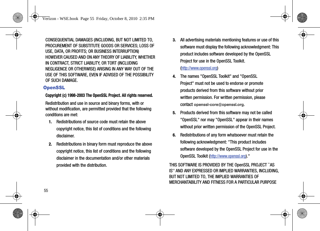 55CONSEQUENTIAL DAMAGES (INCLUDING, BUT NOT LIMITED TO, PROCUREMENT OF SUBSTITUTE GOODS OR SERVICES; LOSS OF USE, DATA, OR PROFITS; OR BUSINESS INTERRUPTION) HOWEVER CAUSED AND ON ANY THEORY OF LIABILITY, WHETHER IN CONTRACT, STRICT LIABILITY, OR TORT (INCLUDING NEGLIGENCE OR OTHERWISE) ARISING IN ANY WAY OUT OF THE USE OF THIS SOFTWARE, EVEN IF ADVISED OF THE POSSIBILITY OF SUCH DAMAGE.OpenSSLCopyright (c) 1998-2003 The OpenSSL Project. All rights reserved. Redistribution and use in source and binary forms, with or without modification, are permitted provided that the following conditions are met:1.Redistributions of source code must retain the above copyright notice, this list of conditions and the following disclaimer.2.Redistributions in binary form must reproduce the above copyright notice, this list of conditions and the following disclaimer in the documentation and/or other materials provided with the distribution.3.All advertising materials mentioning features or use of this software must display the following acknowledgment: This product includes software developed by the OpenSSL Project for use in the OpenSSL Toolkit. (http://www.openssl.org)4.The names &quot;OpenSSL Toolkit&quot; and &quot;OpenSSL Project&quot; must not be used to endorse or promote products derived from this software without prior written permission. For written permission, please contact openssl-core@openssl.org.5.Products derived from this software may not be called &quot;OpenSSL&quot; nor may &quot;OpenSSL&quot; appear in their names without prior written permission of the OpenSSL Project.6.Redistributions of any form whatsoever must retain the following acknowledgment: &quot;This product includes software developed by the OpenSSL Project for use in the OpenSSL Toolkit (http://www.openssl.org).&quot;THIS SOFTWARE IS PROVIDED BY THE OpenSSL PROJECT ``AS IS&apos;&apos; AND ANY EXPRESSED OR IMPLIED WARRANTIES, INCLUDING, BUT NOT LIMITED TO, THE IMPLIED WARRANTIES OF MERCHANTABILITY AND FITNESS FOR A PARTICULAR PURPOSE Verizon - WSE.book  Page 55  Friday, October 8, 2010  2:35 PM