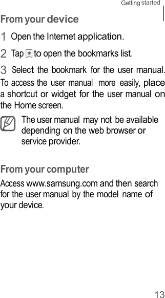 13 started    From your device 1 Open the Internet application. 2 Tap    to open the bookmarks list. 3 Select the  bookmark  for  the  user manual. To access the  user manual  more  easily, place a shortcut or widget for the user manual on the Home screen. The user manual  may not  be available depending on the web browser or service provider.   From your computer Access www.samsung.com and then search for the user manual by the model  name of your device. 