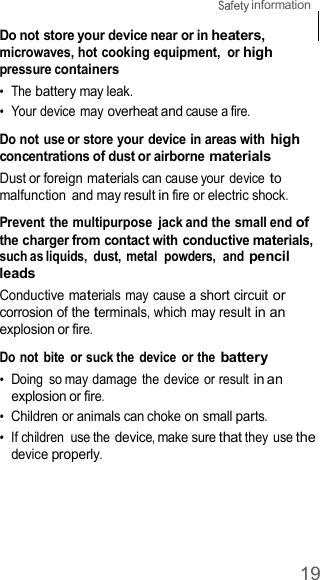 19  information    Do not store your device near or in heaters, microwaves, hot cooking equipment,  or high pressure containers •  The battery may leak. •  Your device may overheat and cause a fire.  Do not use or store your device in areas with high concentrations of dust or airborne materials Dust or foreign materials can cause your  device to malfunction  and may result in fire or electric shock.  Prevent the multipurpose  jack and the small end of the charger from contact with conductive materials, such as liquids,  dust, metal  powders,  and pencil leads Conductive materials may cause a short circuit or corrosion of the terminals, which may result in an explosion or fire.  Do not  bite  or suck the device  or the battery •  Doing  so may damage the device or result in an explosion or fire. •  Children or animals can choke on small parts. •  If children  use the device, make sure that they use the device properly. 