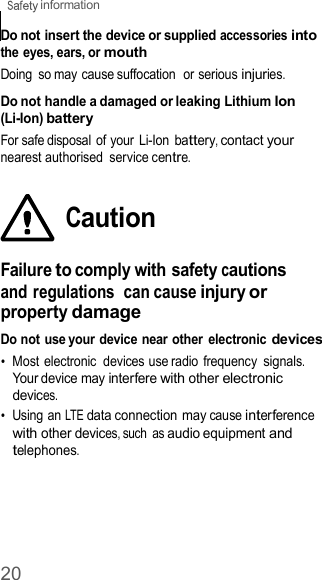 20  information    Do not insert the device or supplied accessories into the eyes, ears, or mouth Doing  so may cause suffocation  or serious injuries.  Do not handle a damaged or leaking Lithium Ion (Li-Ion) battery For safe disposal  of your  Li-Ion battery, contact your nearest authorised  service centre.   Caution  Failure to comply with safety cautions and regulations  can cause injury or property damage Do not use your device near other  electronic devices •  Most electronic  devices use radio  frequency signals. Your device may interfere with other electronic devices. •  Using an LTE data connection may cause interference with other devices, such  as audio equipment and telephones. 