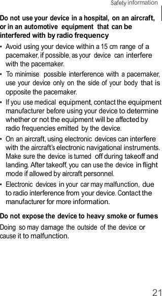 21  information    Do not use your device in a hospital,  on an aircraft, or in an automotive  equipment  that  can be interfered with by radio frequency •  Avoid using your device within a 15 cm range of a pacemaker, if possible, as your  device  can interfere with the pacemaker. •  To minimise  possible interference with a pacemaker, use your  device  only  on  the  side of your  body that is opposite the pacemaker. •  If you use medical equipment, contact the equipment manufacturer before using your device to determine whether or not the equipment will be affected by radio frequencies emitted  by the device. •  On an aircraft, using electronic  devices can interfere with the aircraft’s electronic navigational instruments. Make sure the device  is turned off during takeoff and landing. After takeoff, you can use the device in flight mode if allowed by aircraft personnel. •  Electronic  devices in your car may malfunction, due to radio interference from your device. Contact the manufacturer for more information.  Do not expose the device to heavy smoke or fumes Doing  so may damage  the outside  of the device or cause it to malfunction. 