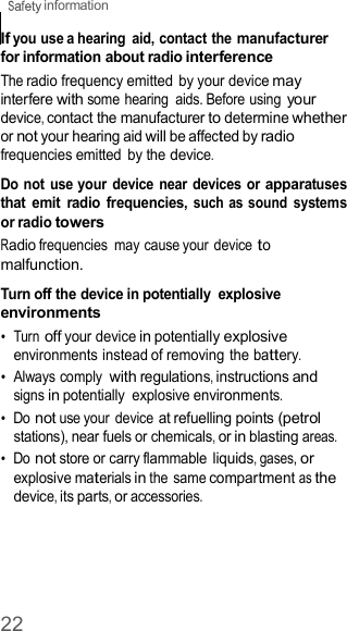 22  information    If you use a hearing  aid, contact the manufacturer for information about radio interference The radio frequency emitted by your device may interfere with some hearing  aids. Before using your device, contact the manufacturer to determine whether or not your hearing aid will be affected by radio frequencies emitted  by the device.  Do not use your device  near  devices or apparatuses that  emit  radio  frequencies, such  as sound  systems or radio towers Radio frequencies  may cause your device to malfunction.  Turn off the device in potentially  explosive environments •  Turn off your device in potentially explosive environments instead of removing the battery. •  Always comply with regulations, instructions and signs in potentially  explosive environments. •  Do not use your device at refuelling points (petrol stations), near fuels or chemicals, or in blasting areas. •  Do not store or carry flammable liquids, gases, or explosive materials in the same compartment as the device, its parts, or accessories. 