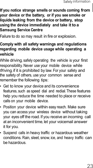 23  information    If you notice strange smells or sounds coming from your device or the battery,  or if you see smoke or liquids leaking from the device or battery, stop using the device immediately  and take it to a Samsung Service Centre Failure to do so may result in fire or explosion.  Comply with all safety warnings and regulations regarding  mobile  device usage while operating a vehicle While driving, safely operating  the vehicle is your first responsibility. Never use your mobile  device while driving, if it is prohibited by law. For your safety and the safety of others, use your common  sense and remember the following tips: •  Get to know your device and its convenience features, such  as speed  dial  and redial. These features help you reduce the time needed to place or receive calls on your mobile device. •  Position  your device within easy reach. Make sure you can access your  wireless  device without taking your eyes off the road. If you receive an incoming call at an inconvenient time, let your voicemail answer it for you. •  Suspend  calls in heavy traffic or hazardous weather conditions. Rain, sleet, snow, ice, and heavy traffic can be hazardous. 