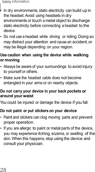 28  information    •  In dry environments, static electricity can build up in the headset. Avoid using headsets in dry environments or touch a metal object to discharge static electricity before connecting a headset to the device. •  Do not use a headset  while  driving  or riding. Doing so may distract your attention and cause an accident, or may be illegal depending  on your region.  Use caution  when  using the device while walking or moving •  Always be aware of your surroundings to avoid injury to yourself or others. •  Make sure the headset cable does not become entangled in your arms or on nearby objects.  Do not carry your device in your back pockets or around your waist You could be injured  or damage the device if you fall.  Do not paint  or put stickers on your device •  Paint and stickers can clog moving  parts and prevent proper operation. •  If you are allergic to paint or metal parts of the device, you may experience itching, eczema, or swelling of the skin. When this happens, stop using the device and consult your physician. 