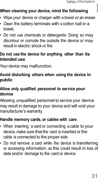31  information    When cleaning your device, mind the following •  Wipe your device or charger with a towel or an eraser. •  Clean the battery terminals with a cotton ball or a towel. •  Do not use chemicals or detergents. Doing  so may discolour or corrode the outside the device or may result in electric shock or fire.  Do not use the device for anything  other  than its intended use Your device may malfunction.  Avoid disturbing others when using the device in public  Allow only qualified  personnel to service your device Allowing unqualified personnel to service your device may result in damage to your device and will void your manufacturer’s warranty.  Handle memory cards, or cables with care •  When inserting  a card or connecting a cable to your device, make sure that the card is inserted or the cable is connected to the proper side. •  Do not remove  a card while  the  device is transferring or accessing information, as this could result in loss of data and/or damage to the card or device. 