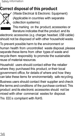  information 36    Correct disposal of this product (Waste Electrical &amp; Electronic Equipment) (Applicable in countries with separate collection systems) This marking  on the product, accessories or literature indicates that the product and its electronic accessories (e.g. charger, headset, USB cable) should not be disposed of with other household waste. To prevent possible harm to the environment or human health from uncontrolled  waste disposal, please separate these items from other types of waste and recycle them  responsibly to promote the sustainable reuse of material resources. Household  users should contact either the retailer where they purchased this product, or their local government office, for details of where and how they can take these items for environmentally  safe recycling. Business users should contact their supplier and check the terms and conditions of the purchase contract. This product and its electronic accessories should not be mixed with other  commercial  wastes for disposal. This  EEE is compliant with RoHS. 
