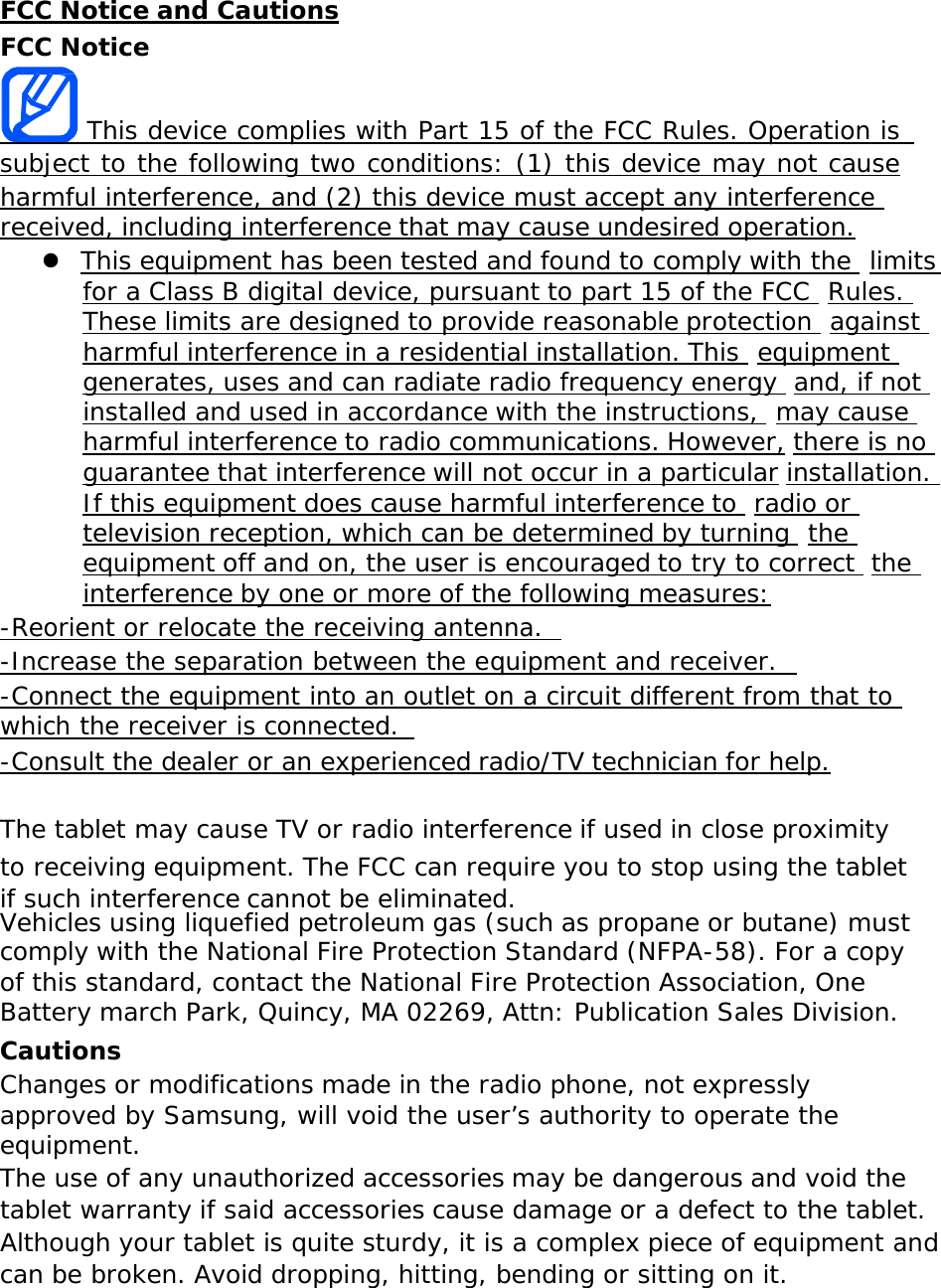 FCC Notice and Cautions FCC Notice This device complies with Part 15 of the FCC Rules. Operation is subject to the following two conditions: (1) this device may not cause harmful interference, and (2) this device must accept any interference  received, including interference that may cause undesired operation. This equipment has been tested and found to comply with the  limitsfor a Class B digital device, pursuant to part 15 of the FCC  Rules.These limits are designed to provide reasonable protection  againstharmful interference in a residential installation. This  equipmentgenerates, uses and can radiate radio frequency energy  and, if notinstalled and used in accordance with the instructions,  may causeharmful interference to radio communications. However, there is noguarantee that interference will not occur in a particular installation.If this equipment does cause harmful interference to  radio ortelevision reception, which can be determined by turning  theequipment off and on, the user is encouraged to try to correct  theinterference by one or more of the following measures: -Reorient or relocate the receiving antenna.   -Increase the separation between the equipment and receiver. -Connect the equipment into an outlet on a circuit different from that to which the receiver is connected.   -Consult the dealer or an experienced radio/TV technician for help. The tablet may cause TV or radio interference if used in close proximity to receiving equipment. The FCC can require you to stop using the tablet if such interference cannot be eliminated. Vehicles using liquefied petroleum gas (such as propane or butane) must comply with the National Fire Protection Standard (NFPA-58). For a copy of this standard, contact the National Fire Protection Association, One Battery march Park, Quincy, MA 02269, Attn: Publication Sales Division. Cautions Changes or modifications made in the radio phone, not expressly approved by Samsung, will void the user’s authority to operate the equipment. The use of any unauthorized accessories may be dangerous and void the tablet warranty if said accessories cause damage or a defect to the tablet. Although your tablet is quite sturdy, it is a complex piece of equipment and can be broken. Avoid dropping, hitting, bending or sitting on it. 