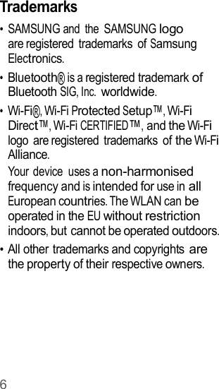 6  Trademarks • SAMSUNG and  the  SAMSUNG logo are registered  trademarks  of Samsung Electronics. • Bluetooth® is a registered trademark of Bluetooth SIG, Inc. worldwide. • Wi-Fi®, Wi-Fi Protected Setup™, Wi-Fi Direct™, Wi-Fi CERTIFIED™, and the Wi-Fi logo  are registered  trademarks  of the Wi-Fi Alliance. Your device  uses a non-harmonised frequency and is intended for use in all European countries. The WLAN can be operated in the EU without restriction indoors, but cannot be operated outdoors. • All other trademarks and copyrights are the property of their respective owners. 