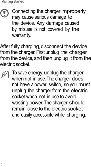 1 started    Connecting the charger improperly may cause serious damage to the device. Any damage caused by  misuse  is not  covered  by the warranty.  After fully charging, disconnect the device from the charger. First unplug  the charger from the device, and then unplug it from the electric socket. To save energy, unplug the charger when not in use. The charger does not  have a power  switch,  so you must unplug the charger from the electric socket when  not  in use to avoid wasting power. The charger should remain close to the electric socket and easily accessible while charging. 