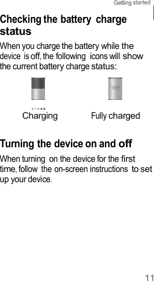 11 started    Checking the battery charge status When you charge the battery while the device  is off, the following  icons will show the current battery charge status:     Charging Fully charged   Turning the device on and off When turning  on the device for the first time, follow  the on-screen instructions to set up your device. 