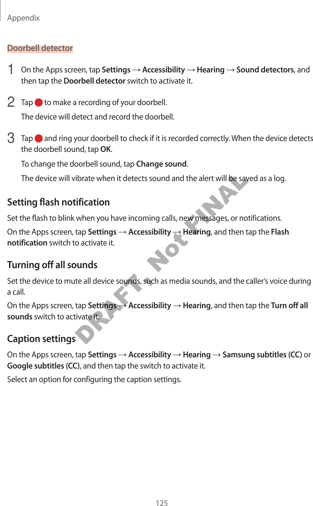 Appendix125Doorbell detector1  On the Apps screen, tap Settings  Accessibility  Hearing  Sound detectors, and then tap the Doorbell detector switch to activate it.2  Tap   to make a recording of your doorbell.The device will detect and record the doorbell.3  Tap   and ring your doorbell to check if it is recorded correctly. When the device detects the doorbell sound, tap OK.To change the doorbell sound, tap Change sound.The device will vibrate when it detects sound and the alert will be saved as a log.Setting flash notificationSet the flash to blink when you have incoming calls, new messages, or notifications.On the Apps screen, tap Settings  Accessibility  Hearing, and then tap the Flash notification switch to activate it.Turning off all soundsSet the device to mute all device sounds, such as media sounds, and the caller’s voice during a call.On the Apps screen, tap Settings  Accessibility  Hearing, and then tap the Turn off all sounds switch to activate it.Caption settingsOn the Apps screen, tap Settings  Accessibility  Hearing  Samsung subtitles (CC) or Google subtitles (CC), and then tap the switch to activate it.Select an option for configuring the caption settings.DRAFT, Not FINAL