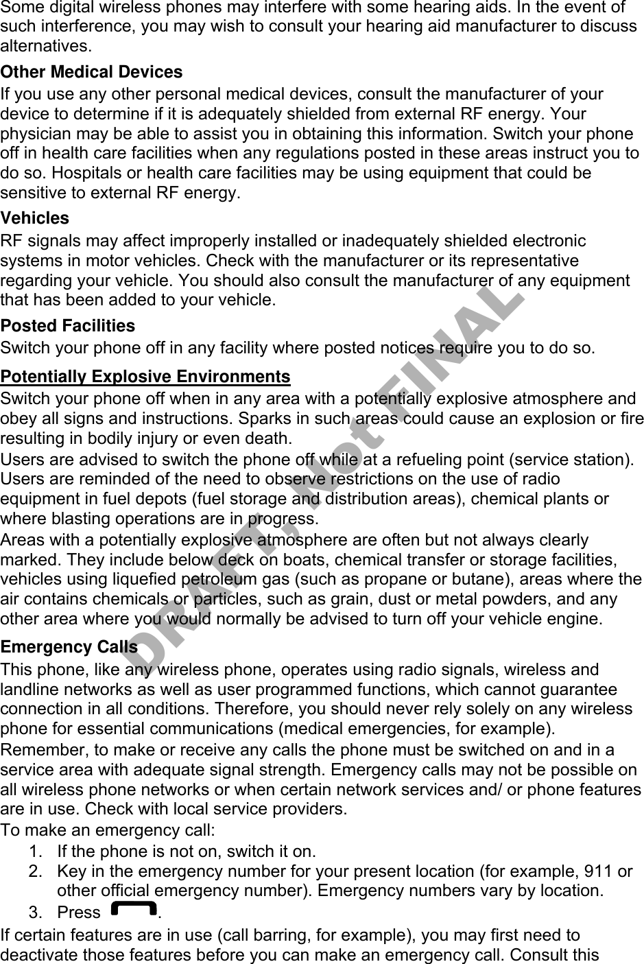 Some digital wireless phones may interfere with some hearing aids. In the event of such interference, you may wish to consult your hearing aid manufacturer to discuss alternatives. Other Medical Devices If you use any other personal medical devices, consult the manufacturer of your device to determine if it is adequately shielded from external RF energy. Your physician may be able to assist you in obtaining this information. Switch your phone off in health care facilities when any regulations posted in these areas instruct you to do so. Hospitals or health care facilities may be using equipment that could be sensitive to external RF energy. Vehicles RF signals may affect improperly installed or inadequately shielded electronic systems in motor vehicles. Check with the manufacturer or its representative regarding your vehicle. You should also consult the manufacturer of any equipment that has been added to your vehicle. Posted Facilities Switch your phone off in any facility where posted notices require you to do so. Potentially Explosive Environments Switch your phone off when in any area with a potentially explosive atmosphere and obey all signs and instructions. Sparks in such areas could cause an explosion or fire resulting in bodily injury or even death. Users are advised to switch the phone off while at a refueling point (service station). Users are reminded of the need to observe restrictions on the use of radio equipment in fuel depots (fuel storage and distribution areas), chemical plants or where blasting operations are in progress. Areas with a potentially explosive atmosphere are often but not always clearly marked. They include below deck on boats, chemical transfer or storage facilities, vehicles using liquefied petroleum gas (such as propane or butane), areas where the air contains chemicals or particles, such as grain, dust or metal powders, and any other area where you would normally be advised to turn off your vehicle engine. Emergency Calls This phone, like any wireless phone, operates using radio signals, wireless and landline networks as well as user programmed functions, which cannot guarantee connection in all conditions. Therefore, you should never rely solely on any wireless phone for essential communications (medical emergencies, for example). Remember, to make or receive any calls the phone must be switched on and in a service area with adequate signal strength. Emergency calls may not be possible on all wireless phone networks or when certain network services and/ or phone features are in use. Check with local service providers. To make an emergency call: 1. If the phone is not on, switch it on.2. Key in the emergency number for your present location (for example, 911 orother official emergency number). Emergency numbers vary by location.3. Press . If certain features are in use (call barring, for example), you may first need to deactivate those features before you can make an emergency call. Consult this DRAFT, Not FINAL