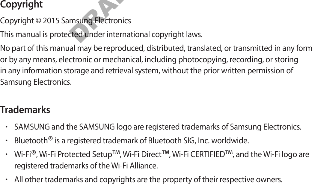 CopyrightCopyright © 2015 Samsung ElectronicsThis manual is protected under international copyright laws.No part of this manual may be reproduced, distributed, translated, or transmitted in any form or by any means, electronic or mechanical, including photocopying, recording, or storing in any information storage and retrieval system, without the prior written permission of Samsung Electronics.Trademarks•SAMSUNG and the SAMSUNG logo are registered trademarks of Samsung Electronics.•Bluetooth® is a registered trademark of Bluetooth SIG, Inc. worldwide.•Wi-Fi®, Wi-Fi Protected Setup™, Wi-Fi Direct™, Wi-Fi CERTIFIED™, and the Wi-Fi logo areregistered trademarks of the Wi-Fi Alliance.•All other trademarks and copyrights are the property of their respective owners.DRAFT, Not FINAL
