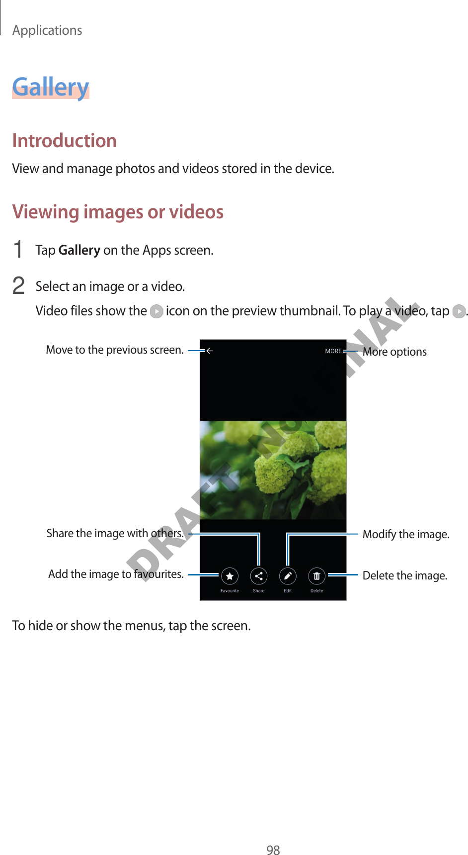 Applications98GalleryIntroductionView and manage photos and videos stored in the device.Viewing images or videos1  Tap Gallery on the Apps screen.2  Select an image or a video.Video files show the   icon on the preview thumbnail. To play a video, tap  .More optionsMove to the previous screen.Add the image to favourites.Share the image with others.Delete the image.Modify the image.To hide or show the menus, tap the screen.DRAFT, Not FINAL