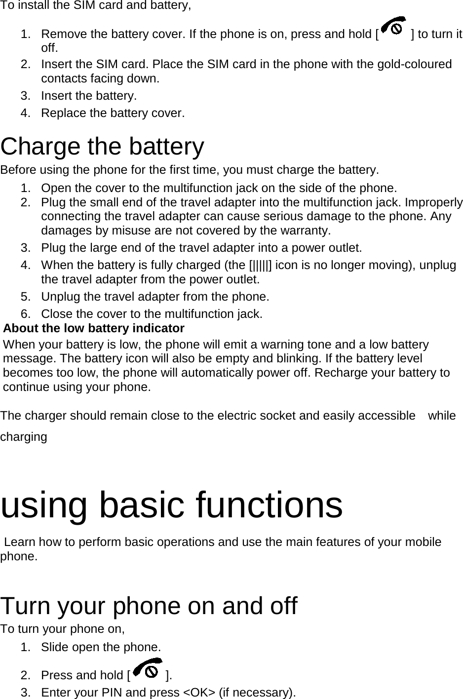 To install the SIM card and battery, 1. Remove the battery cover. If the phone is on, press and hold [ ] to turn it off. 2. Insert the SIM card. Place the SIM card in the phone with the gold-coloured contacts facing down. 3. Insert the battery. 4. Replace the battery cover.  Charge the battery Before using the phone for the first time, you must charge the battery. 1. Open the cover to the multifunction jack on the side of the phone. 2. Plug the small end of the travel adapter into the multifunction jack. Improperly connecting the travel adapter can cause serious damage to the phone. Any damages by misuse are not covered by the warranty. 3. Plug the large end of the travel adapter into a power outlet. 4. When the battery is fully charged (the [|||||] icon is no longer moving), unplug the travel adapter from the power outlet. 5. Unplug the travel adapter from the phone. 6. Close the cover to the multifunction jack. About the low battery indicator When your battery is low, the phone will emit a warning tone and a low battery message. The battery icon will also be empty and blinking. If the battery level becomes too low, the phone will automatically power off. Recharge your battery to continue using your phone. The charger should remain close to the electric socket and easily accessible    while charging  using basic functions  Learn how to perform basic operations and use the main features of your mobile phone.    Turn your phone on and off To turn your phone on, 1. Slide open the phone. 2. Press and hold [ ]. 3. Enter your PIN and press &lt;OK&gt; (if necessary). 
