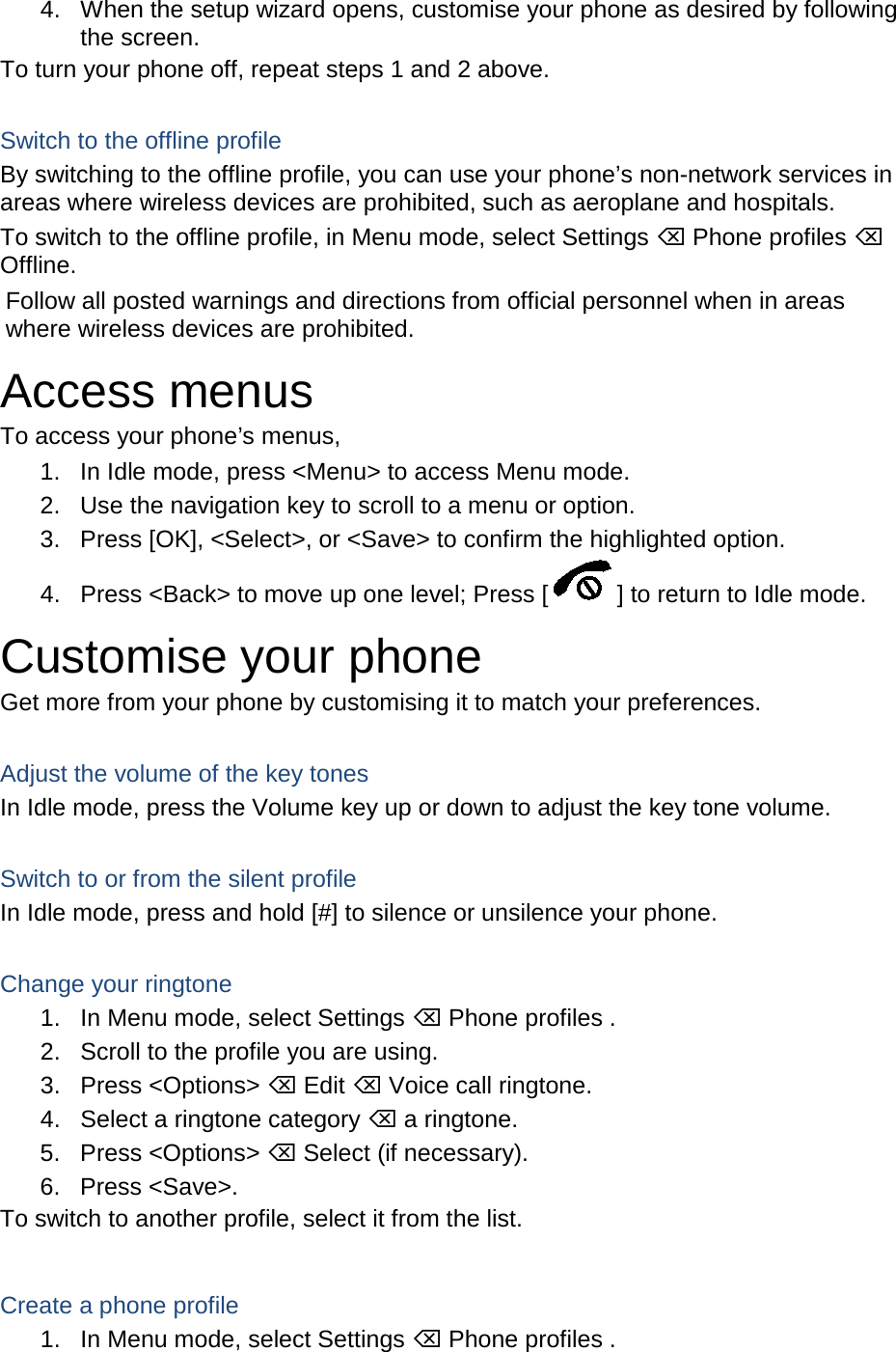 4. When the setup wizard opens, customise your phone as desired by following the screen. To turn your phone off, repeat steps 1 and 2 above.  Switch to the offline profile By switching to the offline profile, you can use your phone’s non-network services in areas where wireless devices are prohibited, such as aeroplane and hospitals. To switch to the offline profile, in Menu mode, select Settings  Phone profiles  Offline. Follow all posted warnings and directions from official personnel when in areas where wireless devices are prohibited. Access menus To access your phone’s menus, 1. In Idle mode, press &lt;Menu&gt; to access Menu mode. 2. Use the navigation key to scroll to a menu or option. 3. Press [OK], &lt;Select&gt;, or &lt;Save&gt; to confirm the highlighted option. 4. Press &lt;Back&gt; to move up one level; Press [ ] to return to Idle mode. Customise your phone Get more from your phone by customising it to match your preferences.  Adjust the volume of the key tones In Idle mode, press the Volume key up or down to adjust the key tone volume.  Switch to or from the silent profile In Idle mode, press and hold [#] to silence or unsilence your phone.  Change your ringtone 1. In Menu mode, select Settings  Phone profiles . 2. Scroll to the profile you are using. 3. Press &lt;Options&gt;  Edit  Voice call ringtone. 4. Select a ringtone category  a ringtone. 5. Press &lt;Options&gt;  Select (if necessary). 6. Press &lt;Save&gt;. To switch to another profile, select it from the list.  Create a phone profile 1. In Menu mode, select Settings  Phone profiles . 
