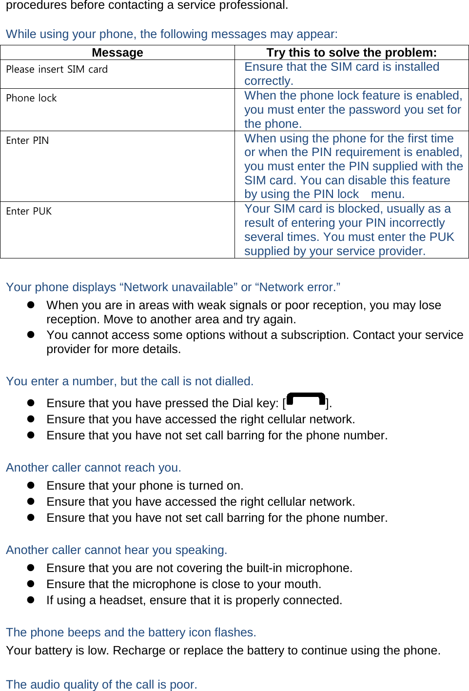 procedures before contacting a service professional. While using your phone, the following messages may appear: Message Try this to solve the problem: Please insert SIM card Ensure that the SIM card is installed correctly. Phone lock When the phone lock feature is enabled, you must enter the password you set for the phone. Enter PIN When using the phone for the first time or when the PIN requirement is enabled, you must enter the PIN supplied with the SIM card. You can disable this feature by using the PIN lock    menu. Enter PUK Your SIM card is blocked, usually as a result of entering your PIN incorrectly several times. You must enter the PUK supplied by your service provider.    Your phone displays “Network unavailable” or “Network error.”  When you are in areas with weak signals or poor reception, you may lose reception. Move to another area and try again.  You cannot access some options without a subscription. Contact your service provider for more details.  You enter a number, but the call is not dialled.  Ensure that you have pressed the Dial key: [ ].  Ensure that you have accessed the right cellular network.  Ensure that you have not set call barring for the phone number.  Another caller cannot reach you.  Ensure that your phone is turned on.  Ensure that you have accessed the right cellular network.  Ensure that you have not set call barring for the phone number.  Another caller cannot hear you speaking.  Ensure that you are not covering the built-in microphone.  Ensure that the microphone is close to your mouth.   If using a headset, ensure that it is properly connected.  The phone beeps and the battery icon flashes. Your battery is low. Recharge or replace the battery to continue using the phone.  The audio quality of the call is poor. 