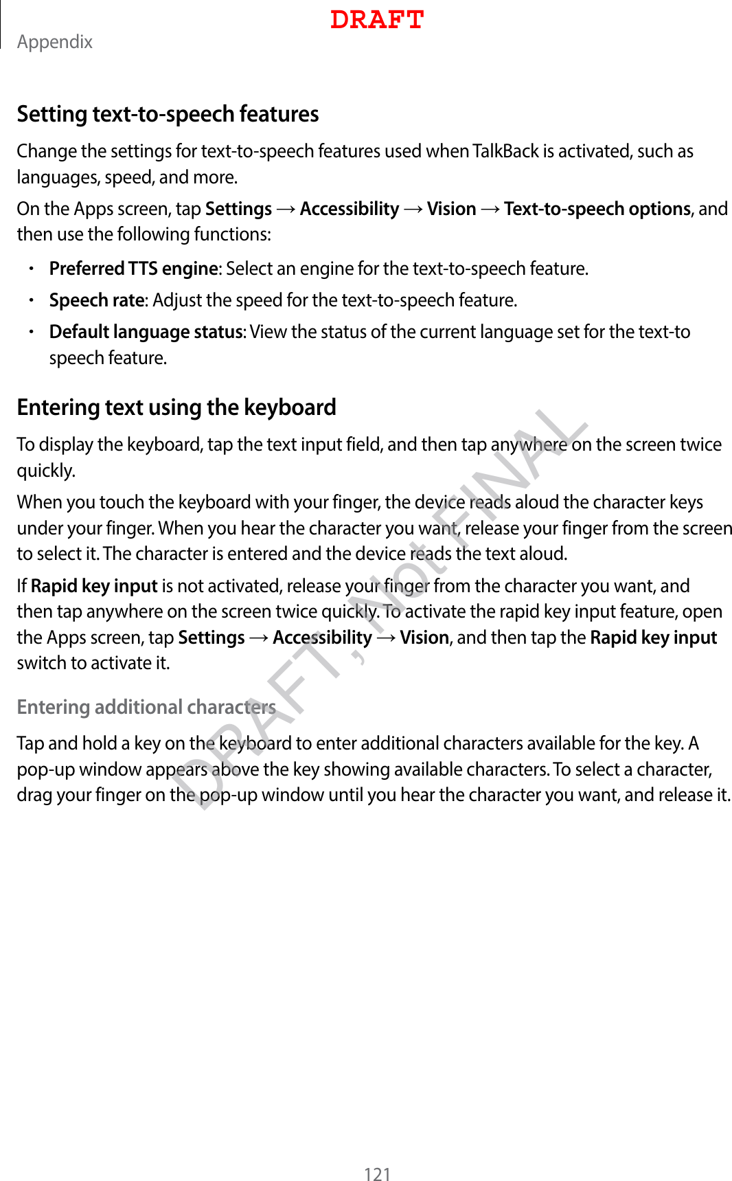 Appendix121Setting text-to-speech featuresChange the settings for text-to-speech features used when TalkBack is activated, such as languages, speed, and more.On the Apps screen, tap Settings  Accessibility  Vision  Text-to-speech options, and then use the following functions:•Preferred TTS engine: Select an engine for the text-to-speech feature.•Speech rate: Adjust the speed for the text-to-speech feature.•Default language status: View the status of the current language set for the text-to speech feature.Entering text using the keyboardTo display the keyboard, tap the text input field, and then tap anywhere on the screen twice quickly.When you touch the keyboard with your finger, the device reads aloud the character keys under your finger. When you hear the character you want, release your finger from the screen to select it. The character is entered and the device reads the text aloud.If Rapid key input is not activated, release your finger from the character you want, and then tap anywhere on the screen twice quickly. To activate the rapid key input feature, open the Apps screen, tap Settings  Accessibility  Vision, and then tap the Rapid key input switch to activate it.Entering additional charactersTap and hold a key on the keyboard to enter additional characters available for the key. A pop-up window appears above the key showing available characters. To select a character, drag your finger on the pop-up window until you hear the character you want, and release it.DRAFTDRAFT, Not FINAL