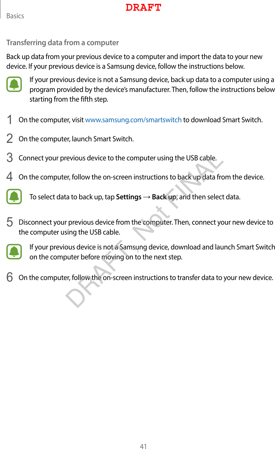 Basics41Transferring data from a computerBack up data from your previous device to a computer and import the data to your new device. If your previous device is a Samsung device, follow the instructions below.If your previous device is not a Samsung device, back up data to a computer using a program provided by the device’s manufacturer. Then, follow the instructions below starting from the fifth step.1  On the computer, visit www.samsung.com/smartswitch to download Smart Switch.2  On the computer, launch Smart Switch.3  Connect your previous device to the computer using the USB cable.4  On the computer, follow the on-screen instructions to back up data from the device.To select data to back up, tap Settings → Back up, and then select data.5  Disconnect your previous device from the computer. Then, connect your new device to the computer using the USB cable.If your previous device is not a Samsung device, download and launch Smart Switch on the computer before moving on to the next step.6  On the computer, follow the on-screen instructions to transfer data to your new device.DRAFTDRAFT, Not FINAL