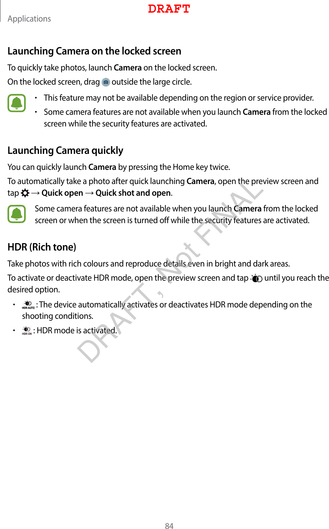 Applications84Launching Camera on the locked screenTo quickly take photos, launch Camera on the locked screen.On the locked screen, drag   outside the large circle.•This feature may not be available depending on the region or service provider.•Some camera features are not available when you launch Camera from the locked screen while the security features are activated.Launching Camera quicklyYou can quickly launch Camera by pressing the Home key twice.To automatically take a photo after quick launching Camera, open the preview screen and tap    Quick open  Quick shot and open.Some camera features are not available when you launch Camera from the locked screen or when the screen is turned off while the security features are activated.HDR (Rich tone)Take photos with rich colours and reproduce details even in bright and dark areas.To activate or deactivate HDR mode, open the preview screen and tap   until you reach the desired option.• : The device automatically activates or deactivates HDR mode depending on the shooting conditions.• : HDR mode is activated.DRAFTDRAFT, Not FINAL